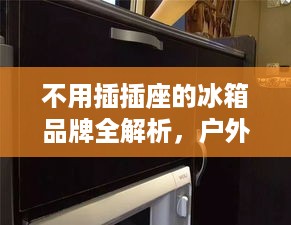 不用插插座的冰箱品牌全解析,户外露营、房车旅行必备神器 不用插插座的冰箱品牌全解析,户外露营、房车旅行必备神器