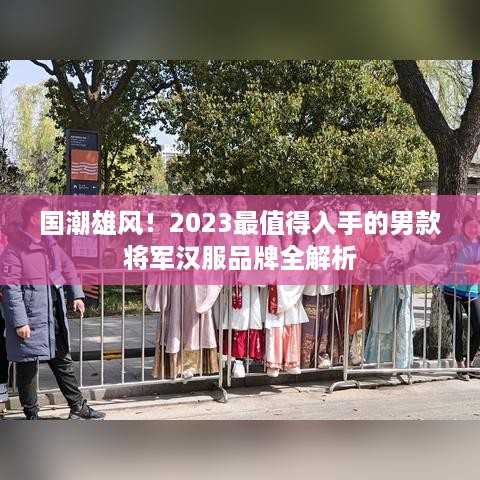 国潮雄风！2023最值得入手的男款将军汉服品牌全解析
