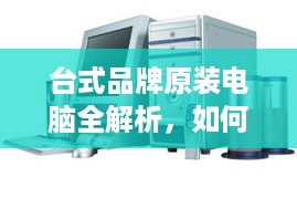 台式品牌原装电脑全解析，如何选对电脑不踩坑？附超全指南+避坑案例