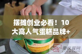 摆摊创业必看！10大高人气蛋糕品牌+避坑指南，手把手教你月入过万