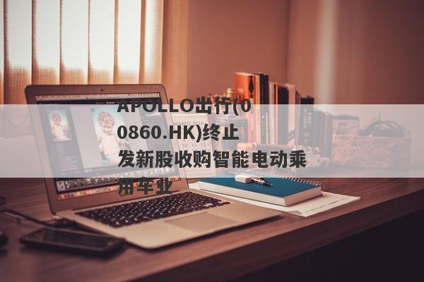 APOLLO出行(00860.HK)终止发新股收购智能电动乘用车业
