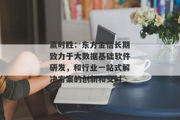 赢时胜：东方金信长期致力于大数据基础软件研发，和行业一站式解决方案的创新和交付