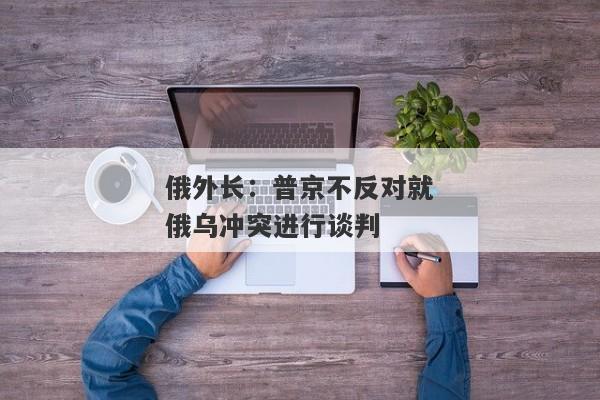 俄外长：普京不反对就俄乌冲突进行谈判