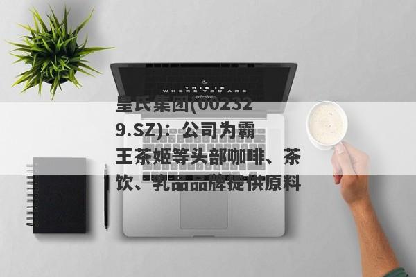 皇氏集团(002329.SZ)：公司为霸王茶姬等头部咖啡、茶饮、乳品品牌提供原料