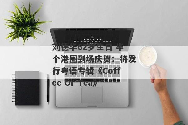 刘德华62岁生日 半个港圈到场庆贺：将发行粤语专辑《Coffee Or Tea》