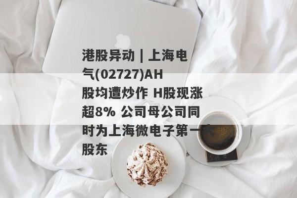 港股异动 | 上海电气(02727)AH股均遭炒作 H股现涨超8% 公司母公司同时为上海微电子第一大股东