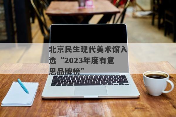 北京民生现代美术馆入选“2023年度有意思品牌榜”