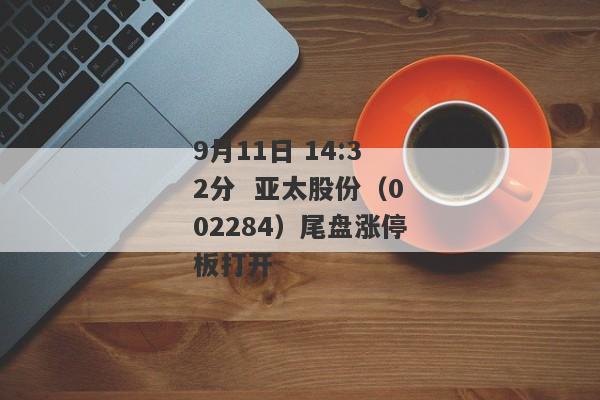 9月11日 14:32分  亚太股份（002284）尾盘涨停板打开