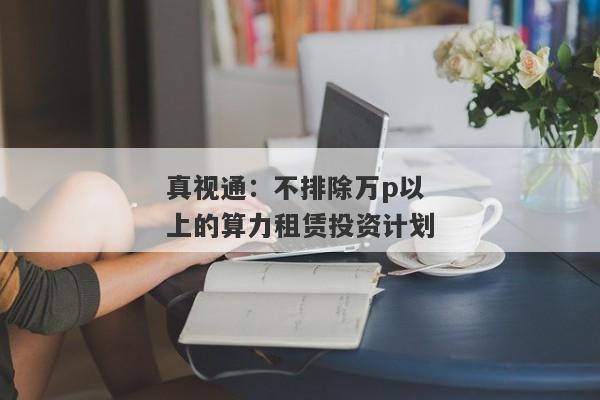 真视通：不排除万p以上的算力租赁投资计划