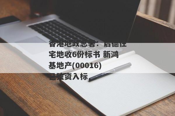 香港地政总署：启德住宅地收6份标书 新鸿基地产(00016)已独资入标