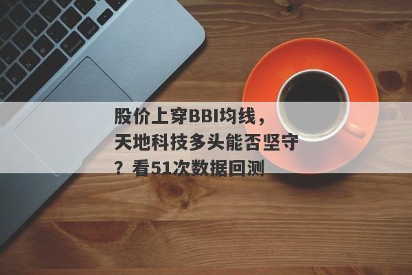 股价上穿BBI均线，天地科技多头能否坚守？看51次数据回测