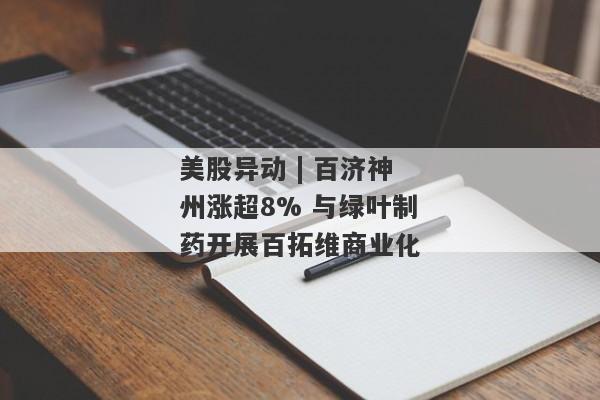 美股异动 | 百济神州涨超8% 与绿叶制药开展百拓维商业化