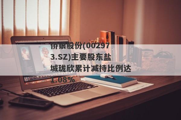 侨银股份(002973.SZ)主要股东盐城珑欣累计减持比例达1.08%