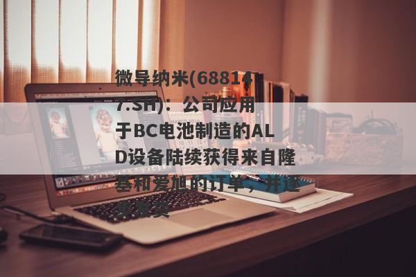 微导纳米(688147.SH)：公司应用于BC电池制造的ALD设备陆续获得来自隆基和爱旭的订单，并逐步发货