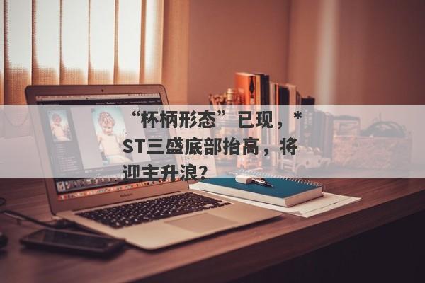 “杯柄形态”已现，*ST三盛底部抬高，将迎主升浪？