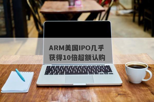 ARM美国IPO几乎获得10倍超额认购