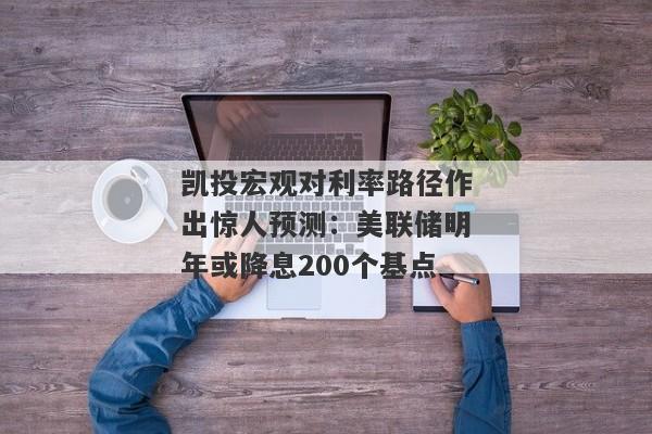 凯投宏观对利率路径作出惊人预测：美联储明年或降息200个基点