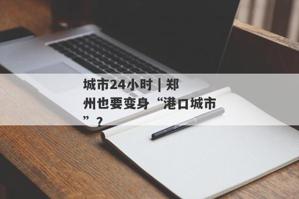 城市24小时 | 郑州也要变身“港口城市”？