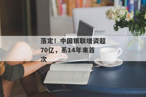 落定！中国银联增资超70亿，系14年来首次