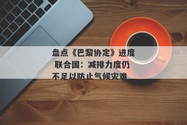 盘点《巴黎协定》进度 联合国：减排力度仍不足以防止气候灾难