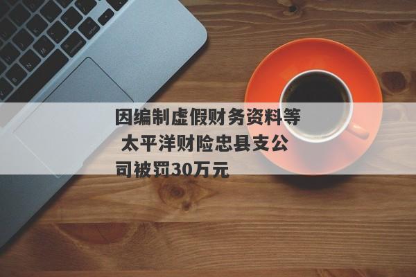 因编制虚假财务资料等 太平洋财险忠县支公司被罚30万元