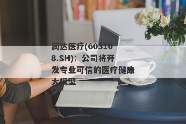 润达医疗(603108.SH)：公司将开发专业可信的医疗健康大模型