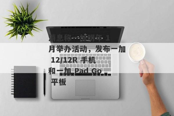 消息称一加明年 1 月举办活动，发布一加 12/12R 手机和一加 Pad Go 平板