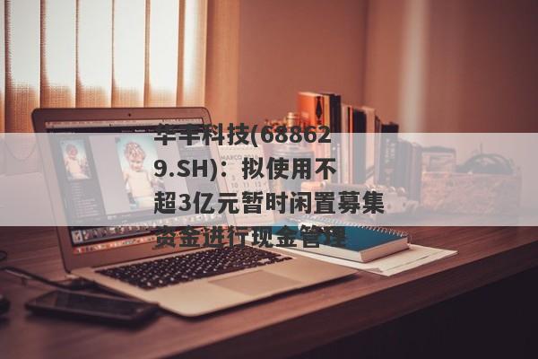 华丰科技(688629.SH)：拟使用不超3亿元暂时闲置募集资金进行现金管理