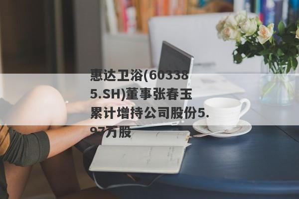 惠达卫浴(603385.SH)董事张春玉累计增持公司股份5.97万股