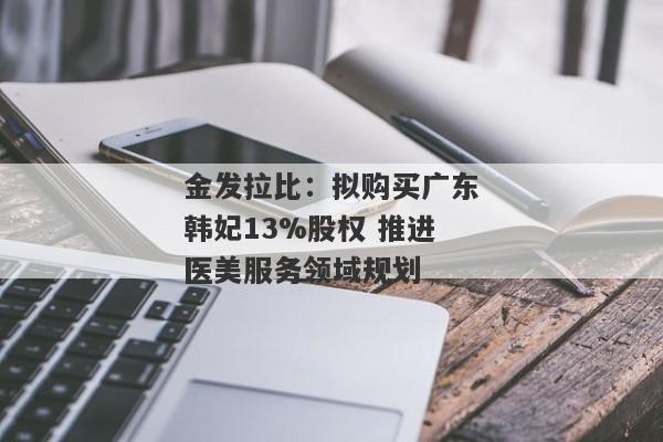 金发拉比：拟购买广东韩妃13%股权 推进医美服务领域规划