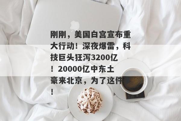 刚刚，美国白宫宣布重大行动！深夜爆雷，科技巨头狂泻3200亿！20000亿中东土豪来北京，为了这件事！