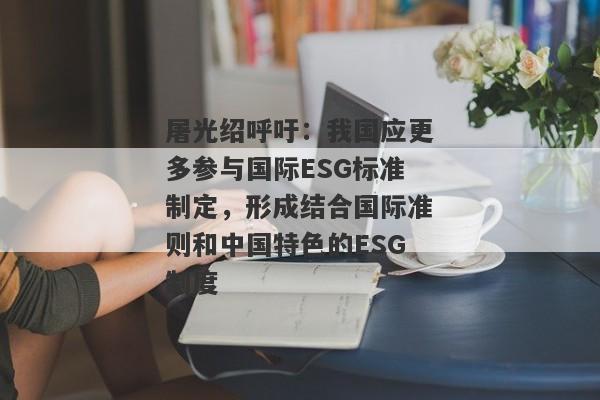 屠光绍呼吁：我国应更多参与国际ESG标准制定，形成结合国际准则和中国特色的ESG制度