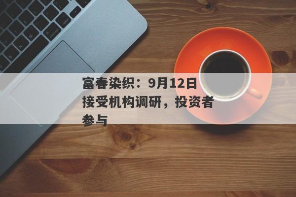 富春染织：9月12日接受机构调研，投资者参与