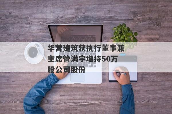 华营建筑获执行董事兼主席管满宇增持50万股公司股份