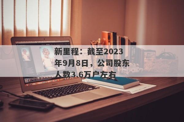 新里程：截至2023年9月8日，公司股东人数3.6万户左右