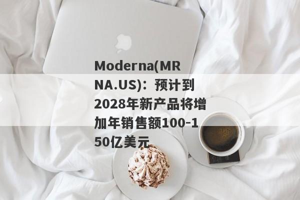 Moderna(MRNA.US)：预计到2028年新产品将增加年销售额100-150亿美元