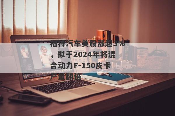 福特汽车美股涨超3%，拟于2024年将混合动力F-150皮卡产量翻倍