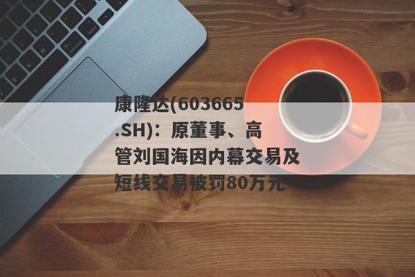 康隆达(603665.SH)：原董事、高管刘国海因内幕交易及短线交易被罚80万元