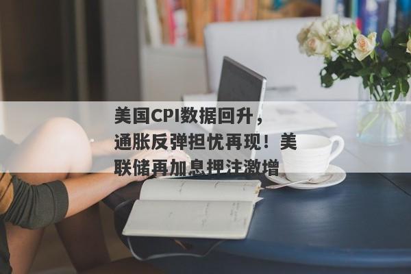 美国CPI数据回升，通胀反弹担忧再现！美联储再加息押注激增