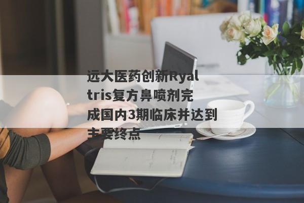 远大医药创新Ryaltris复方鼻喷剂完成国内3期临床并达到主要终点