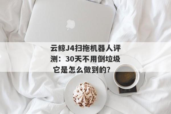 云鲸J4扫拖机器人评测：30天不用倒垃圾 它是怎么做到的？