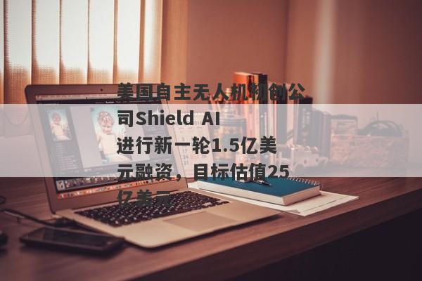 美国自主无人机初创公司Shield AI进行新一轮1.5亿美元融资，目标估值25亿美元