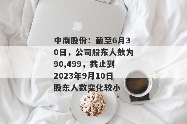 中南股份：截至6月30日，公司股东人数为90,499，截止到2023年9月10日股东人数变化较小