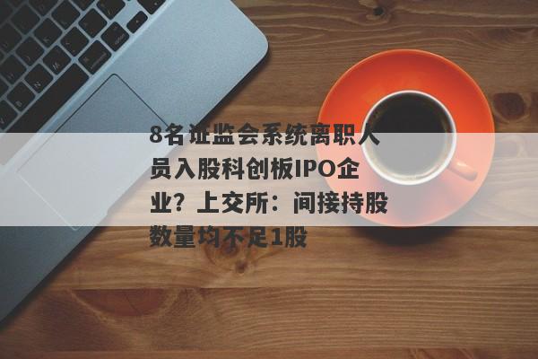 8名证监会系统离职人员入股科创板IPO企业？上交所：间接持股数量均不足1股