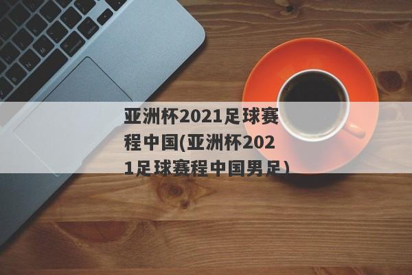 亚洲杯2021足球赛程中国(亚洲杯2021足球赛程中国男足)