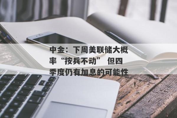 中金：下周美联储大概率“按兵不动” 但四季度仍有加息的可能性