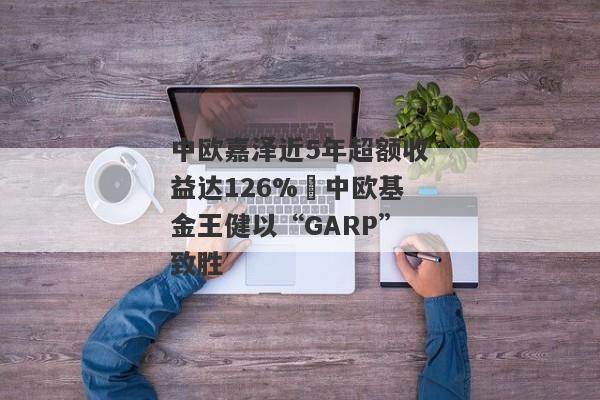 中欧嘉泽近5年超额收益达126% 中欧基金王健以“GARP”致胜