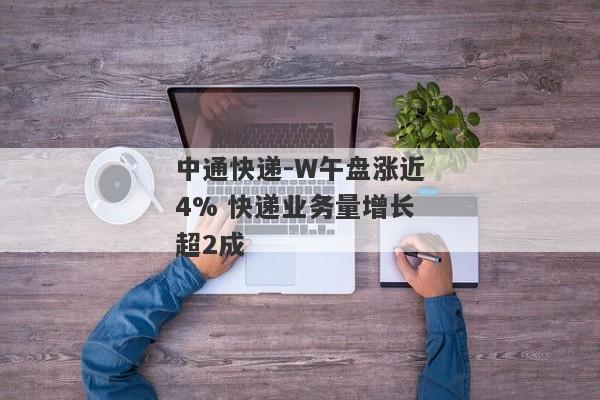 中通快递-W午盘涨近4% 快递业务量增长超2成