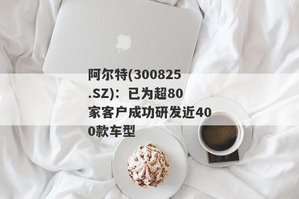 阿尔特(300825.SZ)：已为超80家客户成功研发近400款车型