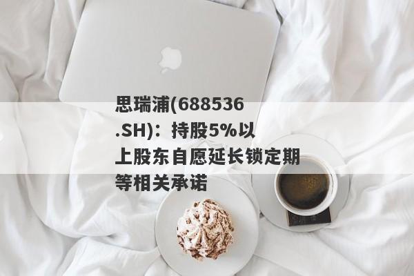 思瑞浦(688536.SH)：持股5%以上股东自愿延长锁定期等相关承诺